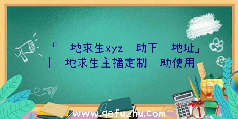 「绝地求生xyz辅助下载地址」|绝地求生主播定制辅助使用